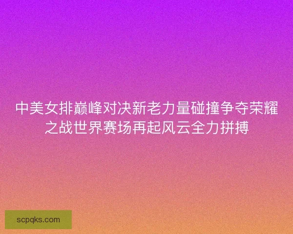 中美女排巅峰对决新老力量碰撞争夺荣耀之战世界赛场再起风云全力拼搏