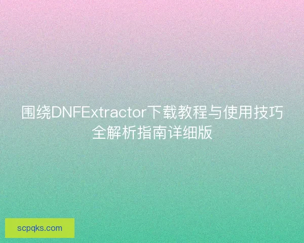 围绕DNFExtractor下载教程与使用技巧全解析指南详细版