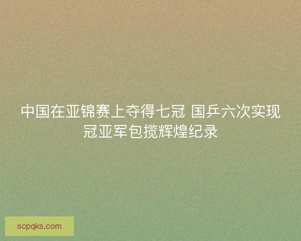 中国在亚锦赛上夺得七冠 国乒六次实现冠亚军包揽辉煌纪录