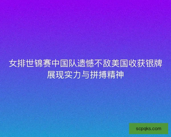 女排世锦赛中国队遗憾不敌美国收获银牌展现实力与拼搏精神