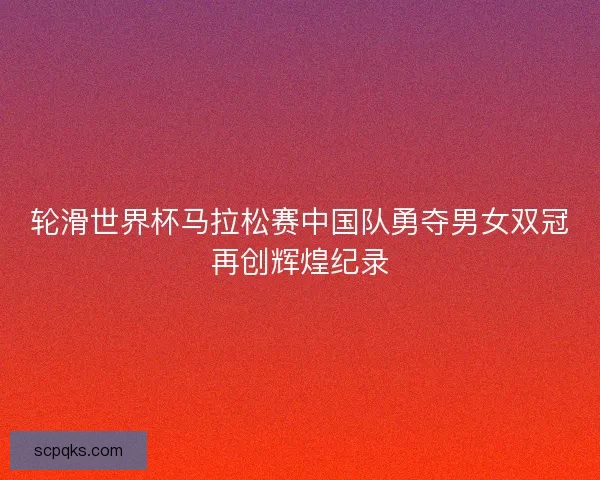轮滑世界杯马拉松赛中国队勇夺男女双冠再创辉煌纪录 轮滑世界杯马拉松赛中国队勇夺男女双冠再创辉煌纪录