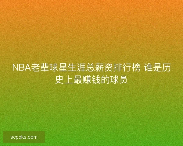 NBA老辈球星生涯总薪资排行榜 谁是历史上最赚钱的球员 NBA老辈球星生涯总薪资排行榜 谁是历史上最赚钱的球员