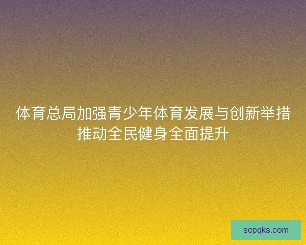 体育总局加强青少年体育发展与创新举措推动全民健身全面提升 体育总局加强青少年体育发展与创新举措推动全民健身全面提升