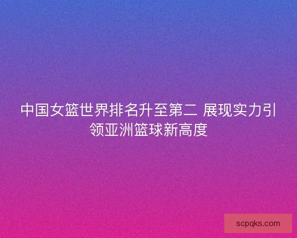 中国女篮世界排名升至第二 展现实力引领亚洲篮球新高度 中国女篮世界排名升至第二 展现实力引领亚洲篮球新高度
