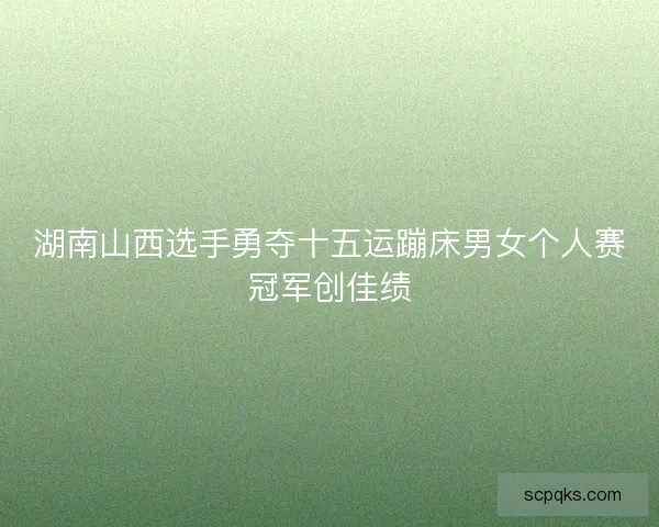 湖南山西选手勇夺十五运蹦床男女个人赛冠军创佳绩