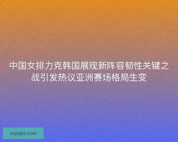 中国女排力克韩国展现新阵容韧性关键之战引发热议亚洲赛场格局生变