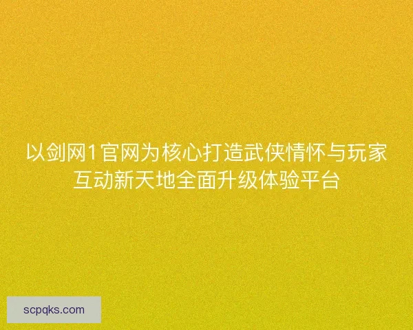 以剑网1官网为核心打造武侠情怀与玩家互动新天地全面升级体验平台
