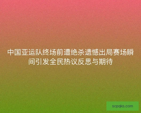 中国亚运队终场前遭绝杀遗憾出局赛场瞬间引发全民热议反思与期待