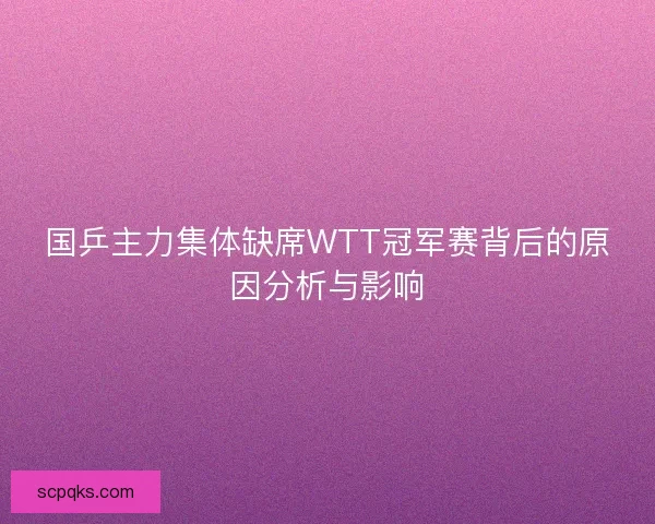国乒主力集体缺席WTT冠军赛背后的原因分析与影响 国乒主力集体缺席WTT冠军赛背后的原因分析与影响