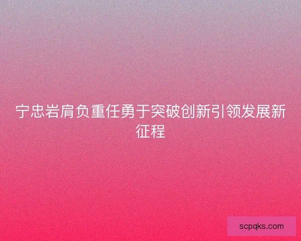 宁忠岩肩负重任勇于突破创新引领发展新征程