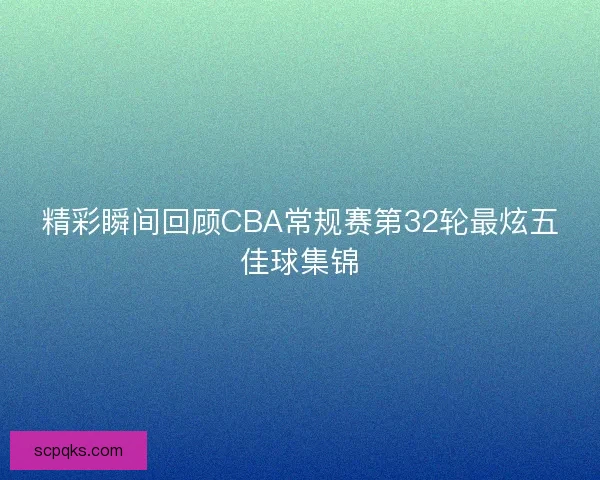 精彩瞬间回顾CBA常规赛第32轮最炫五佳球集锦