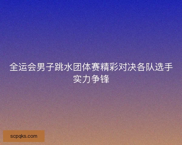 全运会男子跳水团体赛精彩对决各队选手实力争锋