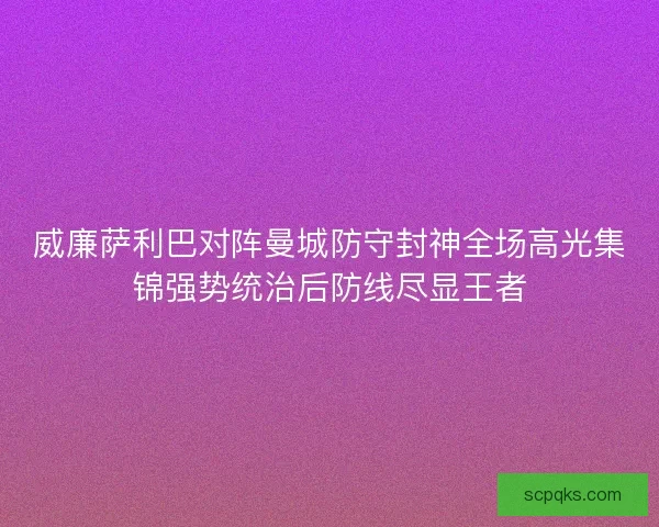 威廉萨利巴对阵曼城防守封神全场高光集锦强势统治后防线尽显王者