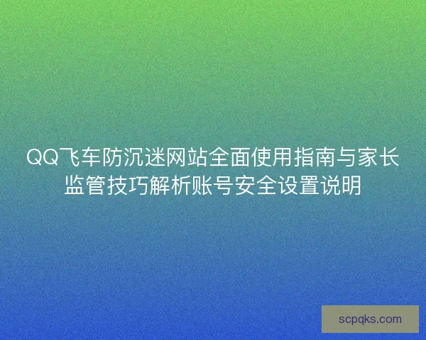 QQ飞车防沉迷网站全面使用指南与家长监管技巧解析账号安全设置说明
