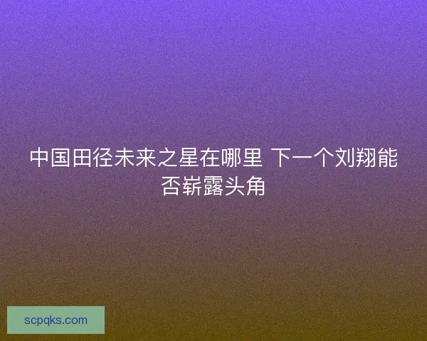 中国田径未来之星在哪里 下一个刘翔能否崭露头角