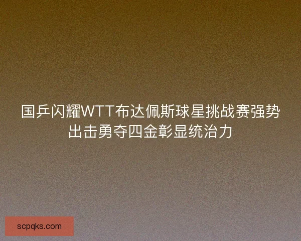 国乒闪耀WTT布达佩斯球星挑战赛强势出击勇夺四金彰显统治力 国乒闪耀WTT布达佩斯球星挑战赛强势出击勇夺四金彰显统治力