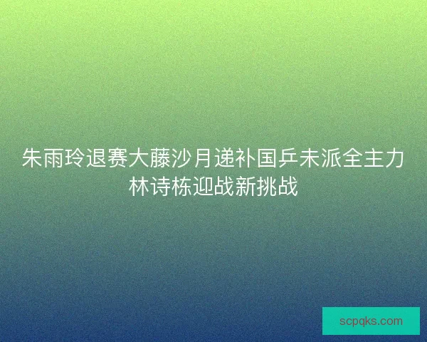 朱雨玲退赛大藤沙月递补国乒未派全主力林诗栋迎战新挑战 朱雨玲退赛大藤沙月递补国乒未派全主力林诗栋迎战新挑战
