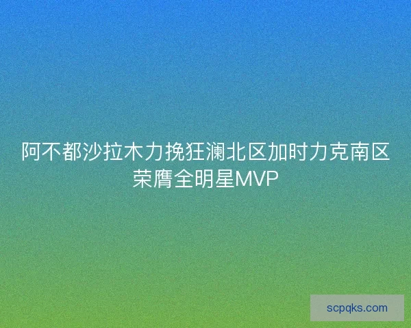 阿不都沙拉木力挽狂澜北区加时力克南区荣膺全明星MVP 阿不都沙拉木力挽狂澜北区加时力克南区荣膺全明星MVP