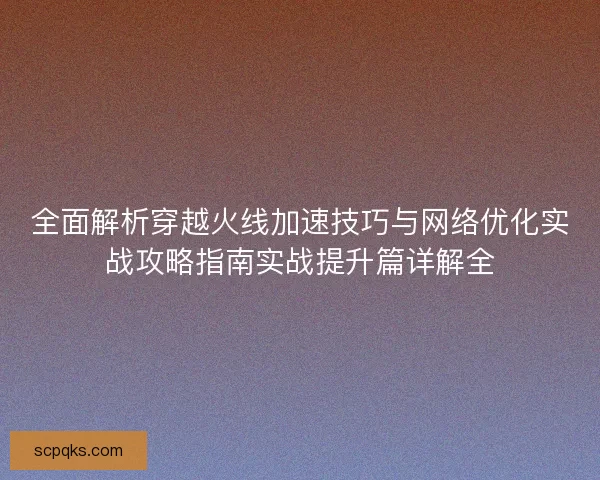 全面解析穿越火线加速技巧与网络优化实战攻略指南实战提升篇详解全