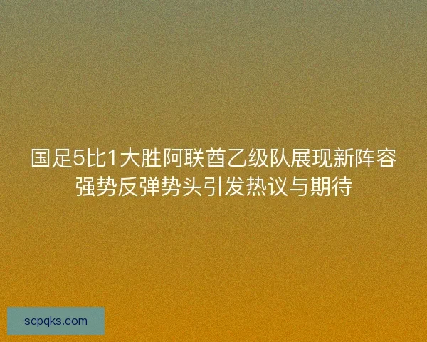 国足5比1大胜阿联酋乙级队展现新阵容强势反弹势头引发热议与期待