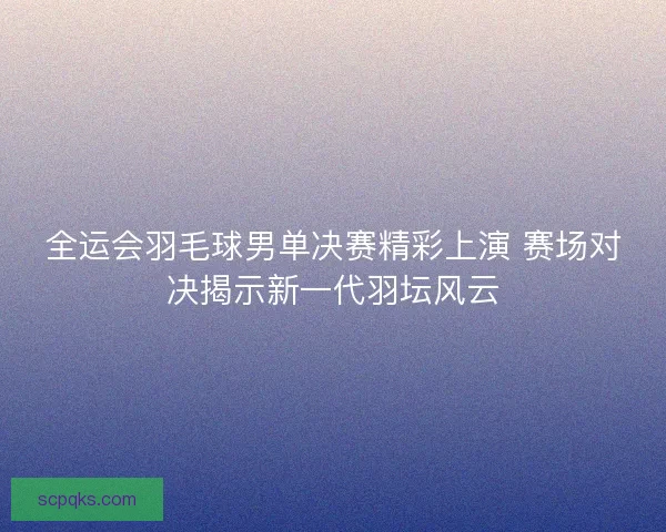全运会羽毛球男单决赛精彩上演 赛场对决揭示新一代羽坛风云